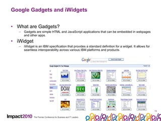 Google Gadgets and iWidgets What are Gadgets? Gadgets are simple HTML and JavaScript applications that can be embedded in webpages and other apps. iWidget  iWidget is an IBM specification that provides a standard definition for a widget. It allows for seamless interoperability across various IBM platforms and products.  