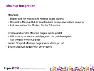 Mashup integration Mashups Deploy and run widgets and mashup pages in portal Connect to Mashup Hub to download and deploy new widgets on portal Includes parts of the Mashup Center 2.0 runtime Create and render Mashup pages inside portal Will show up as normal portal pages in the portal navigation Add widgets to Mashup page Import / Export Mashup pages from Mashup Hub Share Mashup pages with other users 