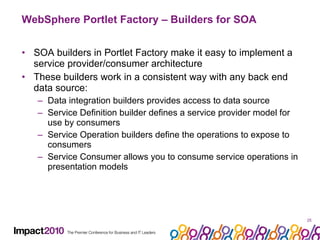 WebSphere Portlet Factory – Builders for SOA SOA builders in Portlet Factory make it easy to implement a service provider/consumer architecture These builders work in a consistent way with any back end data source: Data integration builders provides access to data source Service Definition builder defines a service provider model for use by consumers Service Operation builders define the operations to expose to consumers Service Consumer allows you to consume service operations in presentation models 