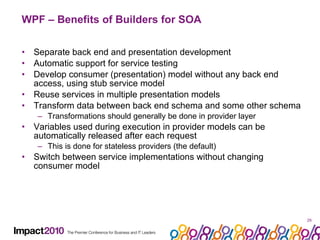WPF – Benefits of Builders for SOA Separate back end and presentation development Automatic support for service testing Develop consumer (presentation) model without any back end access, using stub service model Reuse services in multiple presentation models Transform data between back end schema and some other schema Transformations should generally be done in provider layer Variables used during execution in provider models can be automatically released after each request This is done for stateless providers (the default) Switch between service implementations without changing consumer model 