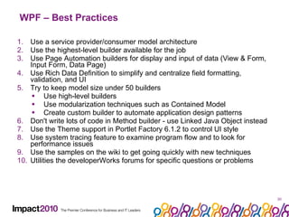 WPF – Best Practices Use a service provider/consumer model architecture Use the highest-level builder available for the job Use Page Automation builders for display and input of data (View & Form, Input Form, Data Page) Use Rich Data Definition to simplify and centralize field formatting, validation, and UI Try to keep model size under 50 builders Use high-level builders Use modularization techniques such as Contained Model Create custom builder to automate application design patterns Don't write lots of code in Method builder - use Linked Java Object instead Use the Theme support in Portlet Factory 6.1.2 to control UI style Use system tracing feature to examine program flow and to look for performance issues Use the samples on the wiki to get going quickly with new techniques  Utilities the developerWorks forums for specific questions or problems 