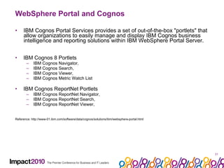 WebSphere Portal and Cognos IBM Cognos Portal Services provides a set of out-of-the-box "portlets" that allow organizations to easily manage and display IBM Cognos business intelligence and reporting solutions within IBM WebSphere Portal Server. IBM Cognos 8 Portlets  IBM Cognos Navigator,  IBM Cognos Search,  IBM Cognos Viewer,  IBM Cognos Metric Watch List IBM Cognos ReportNet Portlets IBM Cognos ReportNet Navigator,  IBM Cognos ReportNet Search,  IBM Cognos ReportNet Viewer,  Reference: http://www-01.ibm.com/software/data/cognos/solutions/ibm/websphere-portal.html 