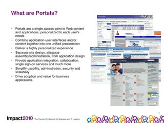 What are Portals? Portals are a single access point to Web content and applications, personalized to each user's needs.  Combine application user interfaces and/or content together into one unified presentation Deliver a highly personalized experience Separate site design, site/page assembly/administration, from application design Provide application integration, collaboration, single sign-on services and much more Simplify usability, administration, security and scalability. Drive adoption and value for business applications. 