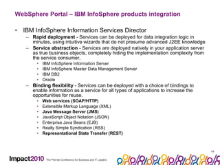 WebSphere Portal – IBM InfoSphere products integration  IBM InfoSphere Information Services Director Rapid deployment  - Services can be deployed for data integration logic in minutes, using intuitive wizards that do not presume advanced J2EE knowledge Service abstraction  - Services are deployed natively in your application server as true business objects, completely hiding the implementation complexity from the service consumer.  IBM InfoSphere Information Server IBM InfoSphere Master Data Management Server IBM DB2 Oracle Binding flexibility  - Services can be deployed with a choice of bindings to enable information as a service for all types of applications to increase the opportunities for reuse.  Web services (SOAP/HTTP) Extensible Markup Language (XML) Java Message Server (JMS) JavaScript Object Notation (JSON) Enterprise Java Beans (EJB) Really Simple Syndication (RSS) Representational State Transfer (REST) 