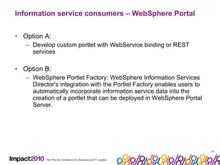 Information service consumers – WebSphere Portal Option A: Develop custom portlet with WebService binding or REST services Option B: WebSphere Portlet Factory: WebSphere Information Services Director's integration with the Portlet Factory enables users to automatically incorporate information service data into the creation of a portlet that can be deployed in WebSphere Portal Server.  