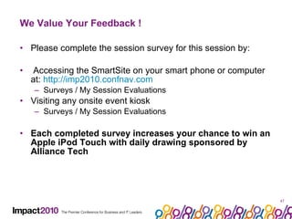 We Value Your Feedback ! Please complete the session survey for this session by: Accessing the SmartSite on your smart phone or computer at:  http://imp2010.confnav.com   Surveys / My Session Evaluations Visiting any onsite event kiosk Surveys / My Session Evaluations Each completed survey increases your chance to win an Apple iPod Touch with daily drawing sponsored by Alliance Tech 