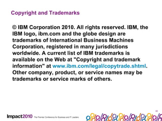 Copyright and Trademarks  © IBM Corporation 2010. All rights reserved. IBM, the IBM logo, ibm.com and the globe design are trademarks of International Business Machines Corporation, registered in many jurisdictions worldwide. A current list of IBM trademarks is available on the Web at "Copyright and trademark information" at  www.ibm.com/legal/copytrade.shtml . Other company, product, or service names may be trademarks or service marks of others.  