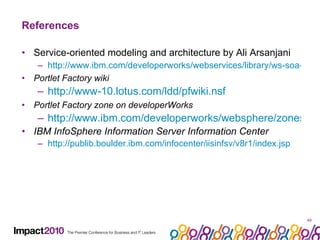 References Service-oriented modeling and architecture by Ali Arsanjani http://www.ibm.com/developerworks/webservices/library/ws-soa-design1/ Portlet Factory wiki http://www-10.lotus.com/ldd/pfwiki.nsf Portlet Factory zone on developerWorks http://www.ibm.com/developerworks/websphere/zones/portal/portletfactory/ IBM InfoSphere Information Server Information Center http://publib.boulder.ibm.com/infocenter/iisinfsv/v8r1/index.jsp 