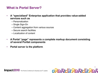 What is Portal Server? A “specialized” Enterprise application that provides value-added services such as –  Personalization –  Single Sign-On –  Content aggregation from various sources –  Secure search facilities –  Localization of content A Portal “page” represents a complete markup document consisting of several Portlet components Portal server is the platform 