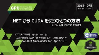 .NET から CUDA を使うひとつの方法
C++/CLI による WRAPPER のつくりかた
episthmh epi@c.zaq.jp
Microsoft MVP for Visual C++ Jan.2004～
NVIDIA CUDA Ambassador for Apr.2015～
2015-1075
Hall-B1 16:20～
 