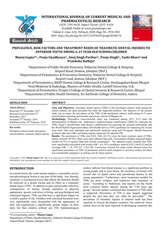 *Corresponding author: Manoj Gupta
Department of Public Health Dentistry, Hitkarini Dental College & Hospital,
Airport Road, Dumna, Jabalpur (M.P.)
INTERNATIONAL JOURNAL OF CURRENT MEDICAL AND
PHARMACEUTICAL RESEARCH
ISSN: 2395-6429, Impact Factor: SJIF: 4.656
Available Online at www.journalcmpr.com
Volume 4; Issue 2(A); February 2018; Page No. 2958-2963
DOI: http://dx.doi.org/10.24327/23956429.ijcmpr20180376
Research Article
PREVALENCE, RISK FACTORS AND TREATMENT NEEDS OF TRAUMATIC DENTAL INJURIES TO
ANTERIOR TEETH AMONG 6-15 YEAR OLD SCHOOLCHILDREN
Manoj Gupta*1., Pooja Upadhyaya2., Anuj Singh Parihar3., Pooja Singh4., Yashi Khare5 and
Pratiksha Bathija6
1Department of Public Health Dentistry, Hitkarini Dental College & Hospital,
Airport Road, Dumna, Jabalpur (M.P.)
2Department of Pedodontics & Preventive Dentistry, Hitkarini Dental College & Hospital,
Airport road, dumna, Jabalpur (M.P.)
3Department of Periodontics, RKDF Dental College & Research Centre, Hoshangabad Road, Bhopal
4Oral Medicine & Radiology, Masters of Public Health, Cardiff University, U.K.
5Department of Periodontics, People’s College of Dental Sciences & Research Centre, Bhopal
6Department of Public Health Dentistry, Sri Aurbindo College of Dentistry, Indore
ARTICLE INFO ABSTRACT
Aims and Objectives: Traumatic dental injuries (TDIs) of the permanent anterior teeth among the
school children are quite prevalent but often the neglected problem. The objective of the present
study was to assess the prevalence of the TDIs of the permanent anterior teeth among 6-15 years
schoolchildren attending government and private schools of Bhopal city.
Methodology: Descriptive cross-sectional study was conducted among 2671, 6-15 years old
schoolchildren of Bhopal city. Andreasen’s epidemiological classification (2004) for assessing the
TDIs, Angle’s classification with Dewey’s modification for assessing the occlusal relationship, and
the World Health Organization Basic Oral Health Survey (1997) guidelines for measuring the overjet
were used. Data were tabulated and statistically analyzed using and Chi-square, Mantel–Haenszel
common odds ratio (OR), and binary logistic regression for adjusted OR.
Results: The prevalence of TDIs was 8.6%. Falls (61.1%) were the most common cause of TDIs,
mainly at home (55.9%). Boys were more affected than girls. Government children sustained higher
number (4.7%) of injuries than their private counterparts. The adjusted results revealed that TDIs
were significantly associated with overjet (OR = 6.6, 95% confidence interval [CI]: 3.66-8.23) and lip
coverage (OR = 1.8, 95% CI: 1.28-2.48). Conclusion: Overall the study results showed lower but
significance prevalence of TDIs of permanent anterior teeth compares to previous studies, but there
was considerable negligence in seeking care for these injuries.
Copyright © 2018 Manoj Gupta et al. This is an open access article distributed under the Creative Commons Attribution License, which permits unrestricted use,
distribution, and reproduction in any medium, provided the original work is properly cited.
INTRODUCTION
In current terms, the word trauma implies a reasonable severe,
non-physiological lesion to any part of the body. Any thermal,
chemical, or mechanical lesion that affects the dentition should
be analyzed as a dental trauma and its effect as a traumatic
dental injury (TDI).1
In addition to pain and possible infection,
consequences of trauma include alteration in physical
appearance, speech, restriction in biting, and psychological and
emotional impacts. TDIs can thus have a significant impact on
a child’s quality of life. Children with untreated fractured were
very significantly more dissatisfied with the appearance of
their and experienced a significantly greater impact on their
daily life than children without any TDI. Epidemiological
studies indicate that dental trauma is a significant problem in
young people and in near future, the incidence of trauma will
exceed that of dental caries and periodontal disease in the
young population.2
Furthermore, most treatments needed for
TDIs are more complex and expensive than treatment of
caries.3
According to Andreasen, oral injuries are the fourth
most common bodily injuries among the 7-30 years age
group.4
Several studies confirmed that treatment of TDI often
is neglected. Prevention of TDI is also largely neglected
despite the fact that they can often be prevented.5-7
The
prevalence of traumatic injuries to anterior teeth has been
reported in several developed countries, but relatively fewer
studies have so far been reported in developing countries like
Article History:
Received 15th
November, 2017
Received in revised form 21st
December, 2017
Accepted 23rd
January, 2018
Published online 28th
February, 2018
Key words:
Permanent anterior teeth, prevalence,
schoolchildren, traumatic dental injuries
 