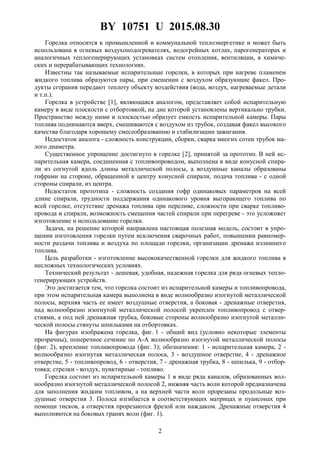 BY 10751 U 2015.08.30
2
Горелка относится к промышленной и коммунальной теплоэнергетике и может быть
использована в огневых воздухоподогревателях, водогрейных котлах, парогенераторах и
аналогичных теплогенерирующих установках систем отопления, вентиляции, в химиче-
ских и перерабатывающих технологиях.
Известны так называемые испарительные горелки, в которых при нагреве пламенем
жидкого топлива образуются пары, при смешении с воздухом образующие факел. Про-
дукты сгорания передают теплоту объекту воздействия (вода, воздух, нагреваемые детали
и т.п.).
Горелка в устройстве [1], являющаяся аналогом, представляет собой испарительную
камеру в виде плоскости с отбортовкой, на дне которой установлены вертикально трубки.
Пространство между ними и плоскостью образует емкость испарительной камеры. Пары
топлива поднимаются вверх, смешиваются с воздухом из трубок, создавая факел высокого
качества благодаря хорошему смесеобразованию и стабилизации зажигания.
Недостаток аналога - сложность конструкции, сборки, сварка многих сотен трубок ма-
лого диаметра.
Существенное упрощение достигнуто в горелке [2], принятой за прототип. В ней ис-
парительная камера, соединенная с топливопроводом, выполнена в виде конусной спира-
ли из согнутой вдоль длины металлической полосы, а воздушные каналы образованы
гофрами на стороне, обращенной к центру конусной спирали, подача топлива - с одной
стороны спирали, из центра.
Недостаток прототипа - сложность создания гофр одинаковых параметров на всей
длине спирали, трудности поддержания одинакового уровня выгорающего топлива по
всей горелке, отсутствие дренажа топлива при переливе, сложности при сварке топливо-
провода и спирали, возможность смещения частей спирали при перегреве - это усложняет
изготовление и использование горелки.
Задача, на решение которой направлена настоящая полезная модель, состоит в упро-
щении изготовления горелки путем исключения сварочных работ, повышении равномер-
ности раздачи топлива и воздуха по площади горелки, организации дренажа излишнего
топлива.
Цель разработки - изготовление высококачественной горелки для жидкого топлива в
несложных технологических условиях.
Технический результат - дешевая, удобная, надежная горелка для ряда огневых тепло-
генерирующих устройств.
Это достигается тем, что горелка состоит из испарительной камеры и топливопровода,
при этом испарительная камера выполнена в виде волнообразно изогнутой металлической
полосы, верхняя часть ее имеет воздушные отверстия, а боковая - дренажные отверстия,
над волнообразно изогнутой металлической полосой укреплен топливопровод с отвер-
стиями, а под ней дренажная трубка, боковые стороны волнообразно изогнутой металли-
ческой полосы стянуты шпильками на отбортовках.
На фигурах изображена горелка, фиг. 1 - общий вид (условно некоторые элементы
прозрачны), поперечное сечение по А-А волнообразно изогнутой металлической полосы
(фиг. 2), крепление топливопровода (фиг. 3); обозначения: 1 - испарительная камера, 2 -
волнообразно изогнутая металлическая полоса, 3 - воздушное отверстие, 4 - дренажное
отверстие, 5 - топливопровод, 6 - отверстия, 7 - дренажная трубка, 8 - шпилька, 9 - отбор-
товка; стрелки - воздух, пунктирные - топливо.
Горелка состоит из испарительной камеры 1 в виде ряда каналов, образованных вол-
нообразно изогнутой металлической полосой 2, нижняя часть волн которой предназначена
для заполнения жидким топливом, а на верхней части волн прорезаны продольные воз-
душные отверстия 3. Полоса изгибается в соответствующих матрицах и пуансонах при
помощи тисков, а отверстия прорезаются фрезой или наждаком. Дренажные отверстия 4
выполняются на боковых гранях волн (фиг. 1).
 