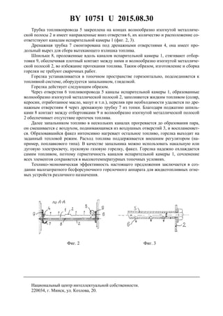 BY 10751 U 2015.08.30
3
Трубка топливопровода 5 закреплена на концах волнообразно изогнутой металличе-
ской полосы 2 и имеет направленные вниз отверстия 6, их количество и расположение со-
ответствуют каналам испарительной камеры 1 (фиг. 2, 3).
Дренажная трубка 7 смонтирована под дренажными отверстиями 4, она имеет про-
дольный вырез для сбора вытекающего излишка топлива.
Шпильки 8, проложенные вдоль каналов испарительной камеры 1, стягивают отбор-
товки 9, обеспечивая плотный контакт между ними и волнообразно изогнутой металличе-
ской полосой 2, во избежание протекания топлива. Таким образом, изготовление и сборка
горелки не требуют сварочных работ.
Горелка устанавливается в топочном пространстве горизонтально, подсоединяется к
топливной системе, оборудуется запальником, гляделкой.
Горелка действует следующим образом.
Через отверстия 6 топливопровода 5 каналы испарительной камеры 1, образованные
волнообразно изогнутой металлической полосой 2, заполняются жидким топливом (соляр,
керосин, отработанное масло, мазут и т.п.), перелив при необходимости удаляется по дре-
нажным отверстиям 4 через дренажную трубку 7 из топки. Благодаря поджатию шпиль-
ками 8 контакт между отбортовками 9 и волнообразно изогнутой металлической полосой
2 обеспечивает отсутствие протечек топлива.
Далее запальником топливо в нескольких каналах прогревается до образования пара,
он смешивается с воздухом, поднимающимся из воздушных отверстий 3, и воспламеняет-
ся. Образовавшийся факел интенсивно нагревает остальное топливо, горелка выходит на
заданный тепловой режим. Расход топлива поддерживается внешним регулятором (на-
пример, поплавкового типа). В качестве запальника можно использовать накальную или
дуговую электросвечу, пусковую газовую горелку, факел. Горелка надежно охлаждается
самим топливом, поэтому герметичность каналов испарительной камеры 1, сочленение
всех элементов сохраняется в высокотемпературных топочных условиях.
Технико-экономическая эффективность настоящего предложения заключается в соз-
дании малозатратного бесфорсуночного горелочного аппарата для жидкотопливных огне-
вых устройств различного назначения.
Фиг. 2 Фиг. 3
Национальный центр интеллектуальной собственности.
220034, г. Минск, ул. Козлова, 20.
 