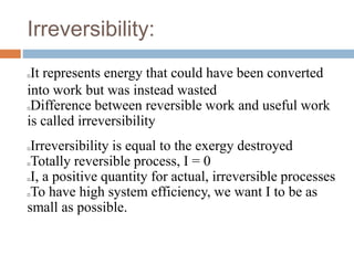 Irreversibility:
It represents energy that could have been converted
into work but was instead wasted
Difference between reversible work and useful work
is called irreversibility
Irreversibility is equal to the exergy destroyed
Totally reversible process, I = 0
I, a positive quantity for actual, irreversible processes
To have high system efficiency, we want I to be as
small as possible.
 