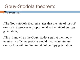 Gouy-Stodola theorem:
We seen that,
The Gouy stodola theorem states that the rate of loss of
exergy in a process is proportional to the rate of entropy
generation,
This is known as the Gouy-stodola eqn. A thermody-
namically efficient process would involve minimum
exergy loss with minimum rate of entropy generation.
 