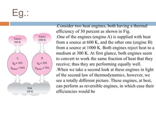 Eg.:
Consider two heat engines, both having a thermal
efficiency of 30 percent as shown in Fig.
One of the engines (engine A) is supplied with heat
from a source at 600 K, and the other one (engine B)
from a source at 1000 K. Both engines reject heat to a
medium at 300 K. At first glance, both engines seem
to convert to work the same fraction of heat that they
receive; thus they are performing equally well.
When we take a second look at these engines in light
of the second law of thermodynamics, however, we
see a totally different picture. These engines, at best,
can perform as reversible engines, in which case their
efficiencies would be
 