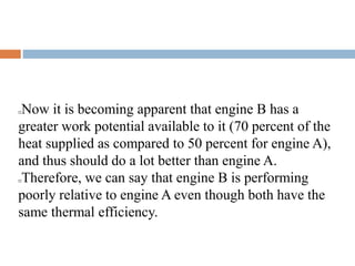 Now it is becoming apparent that engine B has a
greater work potential available to it (70 percent of the
heat supplied as compared to 50 percent for engine A),
and thus should do a lot better than engine A.
Therefore, we can say that engine B is performing
poorly relative to engine A even though both have the
same thermal efficiency.
 