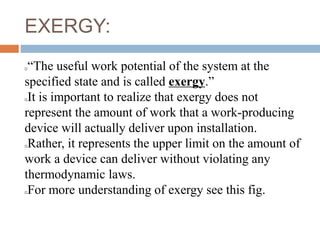 EXERGY:
“The useful work potential of the system at the
specified state and is called exergy.”
It is important to realize that exergy does not
represent the amount of work that a work-producing
device will actually deliver upon installation.
Rather, it represents the upper limit on the amount of
work a device can deliver without violating any
thermodynamic laws.
For more understanding of exergy see this fig.
 