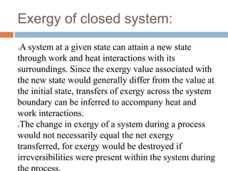 Exergy of closed system:
A system at a given state can attain a new state
through work and heat interactions with its
surroundings. Since the exergy value associated with
the new state would generally differ from the value at
the initial state, transfers of exergy across the system
boundary can be inferred to accompany heat and
work interactions.
The change in exergy of a system during a process
would not necessarily equal the net exergy
transferred, for exergy would be destroyed if
irreversibilities were present within the system during
 