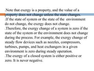 Note that exergy is a property, and the value of a
property does not change unless the state changes.
If the state of system or the state of the environment
do not change, the exergy does not change.
Therefore, the exergy change of a system is zero if the
state of the system or the environment does not change
during the process. For example, the exergy change of
steady flow devices such as nozzles, compressors,
turbines, pumps, and heat exchangers in a given
environment is zero during steady operation.
The exergy of a closed system is either positive or
zero. It is never negative.
 