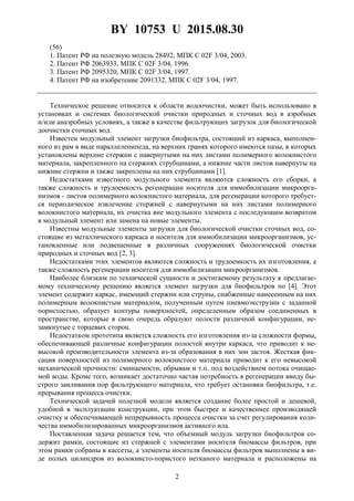 BY 10753 U 2015.08.30
2
(56)
1. Патент РФ на полезную модель 28492, МПК C 02F 3/04, 2003.
2. Патент РФ 2063933, МПК C 02F 3/04, 1996.
3. Патент РФ 2095320, МПК C 02F 3/04, 1997.
4. Патент РФ на изобретение 2091332, МПК C 02F 3/04, 1997.
Техническое решение относится к области водоочистки, может быть использовано в
установках и системах биологической очистки природных и сточных вод в аэробных
и/или анаэробных условиях, а также в качестве фильтрующих загрузок для биологической
доочистки сточных вод.
Известен модульный элемент загрузки биофильтра, состоящий из каркаса, выполнен-
ного из рам в виде параллелепипеда, на верхних гранях которого имеются пазы, в которых
установлены верхние стержни с навернутыми на них листами полимерного волокнистого
материала, закрепленного на стержнях струбцинами, а нижние части листов навернуты на
нижние стержни и также закреплены на них струбцинами [1].
Недостатками известного модульного элемента являются сложность его сборки, а
также сложность и трудоемкость регенерации носителя для иммобилизации микроорга-
низмов - листов полимерного волокнистого материала, для регенерации которого требует-
ся периодическое извлечение стержней с навернутыми на них листами полимерного
волокнистого материала, их очистка вне модульного элемента с последующим возвратом
в модульный элемент или замена на новые элементы.
Известны модульные элементы загрузки для биологической очистки сточных вод, со-
стоящие из металлического каркаса и носителя для иммобилизации микроорганизмов, ус-
тановленные или подвешенные в различных сооружениях биологической очистки
природных и сточных вод [2, 3].
Недостатками этих элементов являются сложность и трудоемкость их изготовления, а
также сложность регенерации носителя для иммобилизации микроорганизмов.
Наиболее близким по технической сущности и достигаемому результату к предлагае-
мому техническому решению является элемент загрузки для биофильтров по [4]. Этот
элемент содержит каркас, имеющий стержни или струны, снабженные нанесенным на них
полимерным волокнистым материалом, полученным путем пневмоэкструзии с заданной
пористостью, образует контуры поверхностей, определенным образом соединенных в
пространстве, которые в свою очередь образуют полости различной конфигурации, не-
замкнутые с торцевых сторон.
Недостатком прототипа является сложность его изготовления из-за сложности формы,
обеспечивающей различные конфигурации полостей внутри каркаса, что приводит к не-
высокой производительности элемента из-за образования в них зон застоя. Жесткая фик-
сация поверхностей из полимерного волокнистого материала приводит к его невысокой
механической прочности: сминаемости, обрывам и т.п. под воздействием потока очищае-
мой воды. Кроме того, возникает достаточно частая потребность в регенерации ввиду бы-
строго заиливания пор фильтрующего материала, что требует остановки биофильтра, т.е.
прерывания процесса очистки.
Технической задачей полезной модели является создание более простой и дешевой,
удобной в эксплуатации конструкции, при этом быстрее и качественнее производящей
очистку и обеспечивающей непрерывность процесса очистки за счет регулирования коли-
чества иммобилизированных микроорганизмов активного ила.
Поставленная задача решается тем, что объемный модуль загрузки биофильтров со-
держит рамки, состоящие из стержней с элементами носителя биомассы фильтров, при
этом рамки собраны в кассеты, а элементы носителя биомассы фильтров выполнены в ви-
де полых цилиндров из волокнисто-пористого нетканого материала и расположены на
 