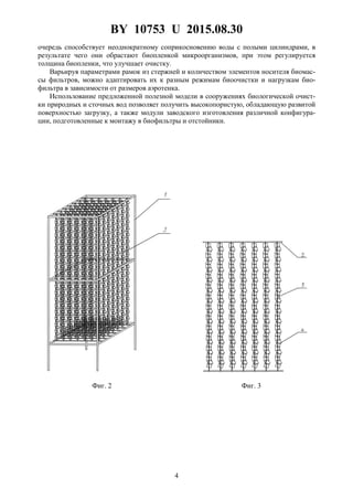 BY 10753 U 2015.08.30
4
очередь способствует неоднократному соприкосновению воды с полыми цилиндрами, в
результате чего они обрастают биопленкой микроорганизмов, при этом регулируется
толщина биопленки, что улучшает очистку.
Варьируя параметрами рамок из стержней и количеством элементов носителя биомас-
сы фильтров, можно адаптировать их к разным режимам биоочистки и нагрузкам био-
фильтра в зависимости от размеров аэротенка.
Использование предложенной полезной модели в сооружениях биологической очист-
ки природных и сточных вод позволяет получить высокопористую, обладающую развитой
поверхностью загрузку, а также модули заводского изготовления различной конфигура-
ции, подготовленные к монтажу в биофильтры и отстойники.
Фиг. 2 Фиг. 3
 