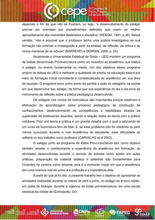 especiais a fim de que não se frustrem, ou seja, “o desenvolvimento do estágio
precisa ser orientado por procedimentos definidos que visem ao melhor
aproveitamento dos momentos destinados a disciplina” (KENSKI, 1991, p.39). Nesse
sentido, “não é possível que o professor tenha uma prática investigativa se sua
formação não priorizar a investigação a partir da análise, da reflexão, da crítica e de
novas maneiras de se educar” (BARREIRO e GEBRAN, 2006, p. 25).
Atualmente a Universidade Estadual de Goiás – UEG mantém um programa
de bolsas denominado Pró-licenciatura como um incentivo ao acadêmico que realiza
o estágio, no ensino fundamental ou médio. Um dos objetivos desse programa
próprio de bolsas da UEG é melhorar a qualidade de ensino na educação básica por
meio de formação inicial consistente e contextualizada do acadêmico em sua área
de atuação. O programa toma como ponto de partida a ação do estagiário na escola
em que desenvolve seu estágio, de forma que sua experiência do dia a dia sirva de
instrumento de reflexão sobre a prática pedagógica desenvolvida.
Os estágios nos cursos de licenciatura são importantes porque objetivam a
efetivação da aprendizagem como processo pedagógico de construção de
conhecimentos, desenvolvimento de competências e habilidades através da
supervisão de professores atuantes, sendo a relação direta da teoria com a prática
cotidiana. Pois unir teoria e prática é um grande desafio com o qual o educando de
um curso de licenciatura tem de lidar. E, se esse problema não for resolvido ou pelo
menos suavizado durante a vida acadêmica do estudante, essa dificuldade se
refletirá no seu trabalho como professor (CARVALHO et al 2003).
O estágio junto ao programa de Bolsa Pró-Licenciatura tem como objetivo
também ampliar o conhecimento e experiência do acadêmico em formação, as
atividades desenvolvidas durante o período de bolsista como auxilio em aulas
práticas, preparação de material didático e palestras são fundamentais para
iniciantes na carreira como docente, pois é o momento ímpar em que o acadêmico
tem uma vivencia real de como é a profissão e a importância dela.
A partir do que já foi dito, o presente trabalho tem o objetivo de apresentar as
atividades realizadas durante os meses de abril a junho, no estágio de ensino médio,
em aulas de biologia, durante a vigência da bolsa pró-licenciatura, em uma escola
estadual da cidade de Quirinópolis, GO.
 