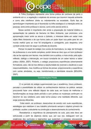 A Trilha Ecológica representa uma forma prática de conhecer de perto o
ambiente em si, a vegetação e espécies de animais que ocorrem naquele ambiente
e como eles interferem direta ou indiretamente na sociedade. Outro tipo de
aprendizagem importante que é favorecida na trilha ecológica é a interação entre as
pessoas, tanto entre professor e alunos, como entre alunos entre si.
Nesse sentido é importante citar ainda a preparação de material didático e
apresentação da palestra da Semana do Meio Ambiente, que promoveu uma
aproximação maior entre os alunos e bolsista, o interesse deles em saber mais
sobre Meio Ambiente e de que forma cada um pode fazer sua parte para ter um
mundo melhor para se viver foi empolgante e contagiante, pois despertou uma
vontade ainda maior de seguir a profissão de docente.
Pensar no papel do estágio nos cursos de licenciatura, ou seja, de formação
de professores é uma tarefa complexa, porém deixa-se claro que um bom professor
não se faz apenas com teorias, mas também com a prática, e mais ainda, pela ação-
reflexão, diálogo e intervenção, em busca constante de um saber teórico e saber
prático (ISAIA, 2007). Portanto, o estágio proporciona experiências extremamente
formadoras, pois, não só nos oferece a oportunidade de vivenciar a docência e suas
responsabilidades, mas modifica as formas de pensar, proporcionando a experiência
com outras atividades, ou seja, transformando a identidade docente (BOLZAN,
2007).
Considerações Finais
É no período do estágio supervisionado que o acadêmico, futuro professor,
percebe a possibilidade de utilizar os conhecimentos teóricos na prática, sempre
procurando fazer uma reflexão depois de cada aula, em busca de melhorias e
transformações ao longo deste período e com certeza as mudanças continuam no
decorrer do seu cotidiano, pois cada turma possui uma realidade diferente, que
exige posturas diferentes.
Cabe assim, ao professor, desenvolver de acordo com suas experiências,
estratégias que viabilizem o seu trabalho priorizando sempre o objetivo primeiro da
profissão: auxiliar o estudante na construção e desenvolvimento do conhecimento.
Ressaltamos a importância do planejamento da aula, pois esta deve ser
estruturada a partir de objetivos claros, que, por sua vez, dialoguem com as
exigências dos currículos e regimentos que sustentam o processo educacional,
 