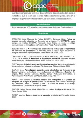 levando em consideração o nível de desenvolvimento dos estudantes bem como, a
realidade na qual a escola está inserida. Todos esses fatores juntos promovem a
ampliação e aperfeiçoamento dos saberes, os quais serão passados aos alunos.
Agradecimentos
Apoio financeiro da UEG, através do programa próprio de bolsas, Pró-licenciatura.
Referências
BARREIRO, Iraíde Marques de Freitas; GEBRAN, Raimunda Abou. Prática de
ensino: elemento articulador da formação do professor. IN: BARREIRO, Iraíde
Marques de Freitas; GEBRAN, Raimunda Abou. Prática de ensino e estágio
supervisionado na formação de professores. São Paulo: Avercamp, 2006.
BOLZAN, Dóris P. V. A construção do conhecimento pedagógico compartilhado
na formação de professores. In FREITAS, Deisi S. (org.). Ações educativas e
estágios curriculares supervisionados. Santa Maria: Ed. UFSM, 2007.
CARVALHO, L. M. C.; DIAS-DA-SILVA, M.H.G.F. PENTEADO, M.; TANURI, L. M.;
LEITE, Y.F. e NARDI R. Pensando a licenciatura na UNESP. Nuances: estudos
sobre educação, Presidente Prudente, ano 9, n.9/10, p. 211-232, 2003.
CURY, Augusto. Pais brilhantes, professores fascinantes: A educação inteligente;
formando jovens educadores e felizes. Rio de Janeiro: Editora Sextante, 2003.
ISAIA, S. M. A. Aprendizagem docente como articuladora da formação e do
desenvolvimento profissional dos professores da Educação Superior. In:
Engers, Maria Emília; Morosini, Marília. (Org.). Pedagogia Universitária e
Aprendizagem. Porto Alegre: EDIPUCRS, 2007, v. 2, p. 153-165.
KENSKI, Vani Moreira. A vivência escolar dos estagiários e a prática de
pesquisa em estágios supervisionados. IN: FAZENDA, Ivani Catarina Arantes [et
all]; PICONEZ, Stela C. Bertholo (Coord.). A prática de ensino e o estágio
supervisionado. Campinas-SP: Papirus, 19991.
PIMENTA, Selma Garrido; LIMA, Maria Socorro Lucena. Estágio e Docência. São
Paulo: Cortez, 2004.
TARDIF, Maurice. Saberes docentes e formação profissional. Petrópolis: Vozes,
2002.
 