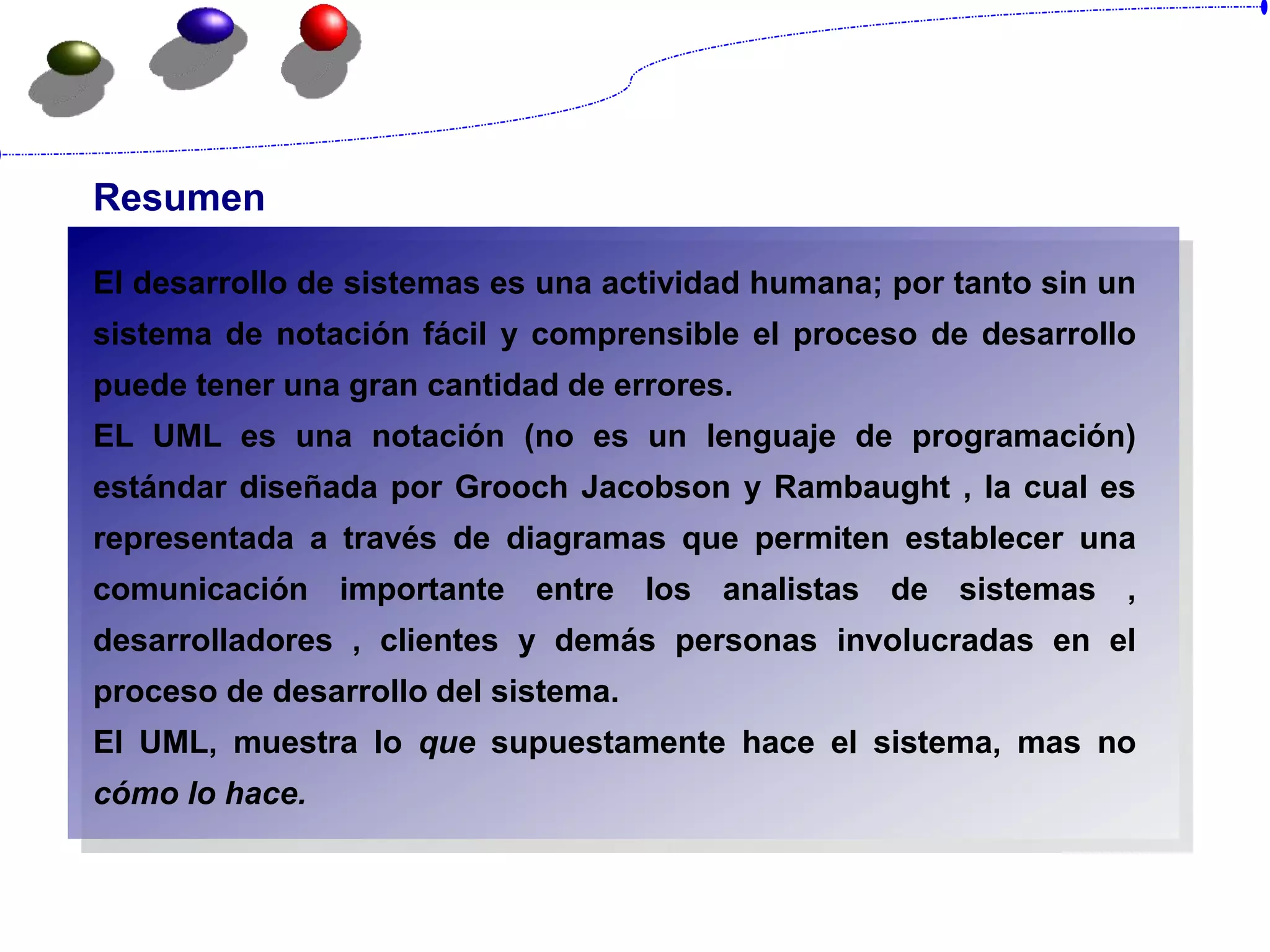 Resumen
El desarrollo de sistemas es una actividad humana; por tanto sin un
sistema de notación fácil y comprensible el proceso de desarrollo
puede tener una gran cantidad de errores.
EL UML es una notación (no es un lenguaje de programación)
estándar diseñada por Grooch Jacobson y Rambaught , la cual es
representada a través de diagramas que permiten establecer una
comunicación importante entre los analistas de sistemas ,
desarrolladores , clientes y demás personas involucradas en el
proceso de desarrollo del sistema.
El UML, muestra lo que supuestamente hace el sistema, mas no
cómo lo hace.
 