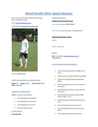 Himal Parekh 2015: Sports Resume
Dar Farms Plot 415/A Mafuta Road, Bwana Mkubwa,
Ndola, Copperbelt, Zambia.
Email: himal.parekh@yahoo.com
Facebook Page: www.facebook.com/Himz07
Phone:+260969107020
SOCCER: Attacking/Defensive-Midfielder/Striker
Height: 5'5'' Weight: 110lbs Preferred Foot: Right
DOB:21/02/1997
ACADEMIC ACCOMPLISHMENTS:
Honors: At High School Graduation
 Outstanding pupil inGeography
 Outstanding pupil inCommerce
 Outstanding pupil inAccounts
 Most Well BehavedPupil
O LEVEL RESULTS:
8 DISTINCTIONS
CONTACT REFERENCES:
NSANSAINTER-EDUCATION TRUST:
Coach: Francis Litana;+260977508411
Head teacher: Esther Sulamoyo;nsansa@zamtel.zm
SIMBA INTERNATIONAL SCHOOL:
Coaches:
Deputy Headteacher:
PARENT:
Mum: Dipa Parekh, dipa.parekh@yahoo.com,
+26097838320
ATHLETIC AWARDS & ACCOMPLISHMENTS
 2015 ISAZ Copperbelt Athletics 4x100m Third
Place
 2014 School Soccer Most Valuable Player (MVP)
 2014 School Volleyball Most Valuable Player
(MVP)
 2014 ISAZ Copperbelt Zone II Soccer Under 19
Champions
 2013 ISAZ Copperbelt Zone II Soccer Under 19
Champions
 2013 ISAZ Nationals Athletics:100m & 200m
finalist. (100m - 11.7s)
 2013 ISAZ Copperbelt Athletics 100m Second
Place.
 2013 ISAZ Nationals Soccer Runners Up
 2013 ISAZ Nationals Soccer School Joint Top
Scorer
 2013 ISAZ Copperbelt Soccer Champions
 