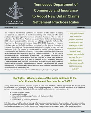 Tennessee Department of
Commerce and Insurance
to Adopt New Unfair Claims
Settlement Practices Rules
“The purpose of the
new rules is to
provide “minimum
standards for the
investigation and
disposition of claims,”
through newly
created standards for
prompt, fair and
equitable claim
settlements specific
to the insurance
industry”.
The Tennessee Department of Commerce and Insurance is in the process of adopting
new practices and procedures to assist in determining what constitutes unfair claims
practices with respect to personal insurance contracts in Tennessee. The new rules do
not replace the Unfair Trade Practices and Unfair Claims Settlement Practices act of
2009, but were created in addition to the law and will be promulgated in the Rules of the
Department of Commerce and Insurance chapter 0780-01-05. Supported by insurance
industry groups, and drafted in part based on models from the National Association of
Insurance Commissioners, the new rules came about as the result of a recent hearing in
September, 2016. The purpose of the new rules is to provide “minimum standards for
the investigation and disposition of claims,” through newly created standards for prompt,
fair and equitable claim settlements specific to the insurance industry. The new rules do
not pertain to workers compensation or health care. The Insurance Commissioner, the
Attorney General and the Secretary of State still must sign off on the rules before they
become effective which could be as early as the spring of 2017. This essay will present
a general overview of the new rules in non-specific terms and highlight a few noteworthy
additions and is in no way a complete review of the filing. We recommend you view the
complete filing of the rule-making hearing and draft of the new rules for more complete
information through the following link:
https://tn.gov/assets/entities/commerce/attachments/0780-01-05_Unfair_Claims_Practices_Filing.pdf
By Dan Kuczek, LUTCF January 2017
Highlights: What are some of the major additions to the
Unfair Claims Settlement Practices Act of 2009?
Among many other provisions, the new chapter of rules adds definitions, outlines requirements for file and record
documentation, and establishes language for the misrepresentation of policy provisions and failure to acknowledge
pertinent communications. Standards for fair and equitable settlements have been developed for:
 Property/Casualty Insurers
 Automobile Insurance
 Fire and Extended Coverage Policies with Replacement Cost
 Life Insurers
 Claims Made by Third Party Claimants
Definitions were added for notice of claim, proof of loss, reasonable explanation, documentation, written communication,
first party claimant, and third party claimant among others. While the definitions are very general in nature, and what
insurance professionals might expect, definitions to the aforementioned terms were absent in the original act of 2009.
Page 1
By Dan Kuczek, LUTCF January 2017
 
