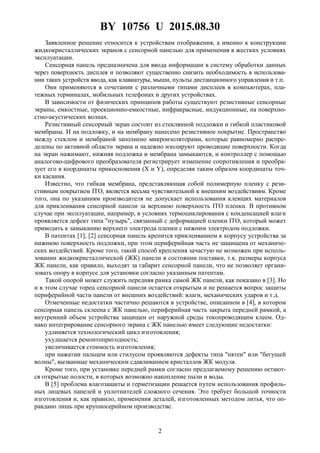 BY 10756 U 2015.08.30
2
Заявленное решение относится к устройствам отображения, а именно к конструкции
жидкокристаллических экранов с сенсорной панелью для применения в жестких условиях
эксплуатации.
Сенсорная панель предназначена для ввода информации в систему обработки данных
через поверхность дисплея и позволяют существенно снизить необходимость в использова-
нии таких устройств ввода, как клавиатуры, мыши, пульты дистанционного управления и т.п.
Они применяются в сочетании с различными типами дисплеев в компьютерах, пла-
тежных терминалах, мобильных телефонах и других устройствах.
В зависимости от физических принципов работы существуют резистивные сенсорные
экраны, емкостные, проекционно-емкостные, инфракрасные, индукционные, на поверхно-
стно-акустических волнах.
Резистивный сенсорный экран состоит из стеклянной подложки и гибкой пластиковой
мембраны. И на подложку, и на мембрану нанесено резистивное покрытие. Пространство
между стеклом и мембраной заполнено микроизоляторами, которые равномерно распре-
делены по активной области экрана и надежно изолируют проводящие поверхности. Когда
на экран нажимают, нижняя подложка и мембрана замыкаются, и контроллер с помощью
аналогово-цифрового преобразователя регистрирует изменение сопротивления и преобра-
зует его в координаты прикосновения (X и Y), определяя таким образом координаты точ-
ки касания.
Известно, что гибкая мембрана, представляющая собой полимерную пленку с рези-
стивным покрытием ITO, является весьма чувствительной к внешним воздействиям. Кроме
того, она по указаниям производителя не допускает использования клеящих материалов
для приклеивания сенсорной панели за верхнюю поверхность ITO пленки. В противном
случае при эксплуатации, например, в условиях термоциклирования с конденсацией влаги
проявляется дефект типа "пузырь", связанный с деформацией пленки ITO, который может
приводить к замыканию верхнего электрода пленки с нижним электродом подложки.
В патентах [1], [2] сенсорная панель крепится приклеиванием к корпусу устройства за
нижнюю поверхность подложки, при этом периферийная часть не защищена от механиче-
ских воздействий. Кроме того, такой способ крепления зачастую не возможен при исполь-
зовании жидкокристаллической (ЖК) панели в состоянии поставки, т.к. размеры корпуса
ЖК панели, как правило, выходят за габарит сенсорной панели, что не позволяет органи-
зовать опору в корпусе для установки согласно указанным патентам.
Такой опорой может служить передняя рамка самой ЖК панели, как показано в [3]. Но
и в этом случае торец сенсорной панели остается открытым и не решается вопрос защиты
периферийной части панели от внешних воздействий: влаги, механических ударов и т.д.
Отмеченные недостатки частично решаются в устройстве, описанном в [4], в котором
сенсорная панель склеена с ЖК панелью, периферийная часть закрыта передней рамкой, а
внутренний объем устройства защищен от наружной среды токопроводящим клеем. Од-
нако интегрирование сенсорного экрана с ЖК панелью имеет следующие недостатки:
удлиняется технологический цикл изготовления;
ухудшается ремонтопригодность;
увеличивается стоимость изготовления;
при нажатии пальцем или стилусом проявляются дефекты типа "пятен" или "бегущей
волны", вызванные механическим сдавливанием кристаллов ЖК модуля.
Кроме того, при установке передней рамки согласно предлагаемому решению остают-
ся открытые полости, в которых возможно накопление пыли и воды.
В [5] проблема влагозащиты и герметизации решается путем использования профиль-
ных лицевых панелей и уплотнителей сложного сечения. Это требует большой точности
изготовления и, как правило, применения деталей, изготовленных методом литья, что оп-
равдано лишь при крупносерийном производстве.
 