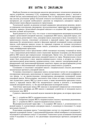 BY 10756 U 2015.08.30
3
Наиболее близким по конструкции аналогом предлагаемого технического решения яв-
ляется устройство, описанное в [6], содержащее корпус, переднюю рамку с жесткой и
гибкой частью, выполняющей роль уплотнения. Как и в предыдущем патенте, предложен-
ная система уплотнения требует большой точности изготовления, качественного подбора
материалов для создания необходимого давления на поверхность сенсорного экрана и
обеспечения таким образом надежности герметизации.
Технической задачей, на решение которой направлено предлагаемое решение, являет-
ся упрощение конструкции, расширение эксплуатационных характеристик жидкокристал-
лических экранов с резистивной сенсорной панелью и в создании ЖК экрана (ЖКЭ) для
жестких условий эксплуатации.
Задача решается за счет того, что в пыле- и влагозащищенном жидкокристаллическом
экране с резистивной сенсорной панелью, содержащем ЖК панель, передний корпус, сен-
сорную панель резистивного типа, сенсорная панель выполнена в виде стеклопакета с на-
гревательным стеклом, стеклопакет установлен в передний корпус через изолирующие
прокладки без механического сжатия и фиксации верхней полимерной пленки сенсорной
панели, клей-герметик нанесен только по торцевым сторонам по толщине полученного
стеклопакета, а жидкокристаллическая панель установлена относительно стеклопакета
через демпфирующие прокладки.
Нагревательное стекло представляет собой стеклянную подложку толщиной не менее
2 мм с нанесенным резистивным слоем и выполняет функцию подогрева для обеспечения
работы ЖК панели при отрицательных температурах. Кроме того, оно является несущей
подложкой для реализации крепления сенсорной панели по торцу. Нагревательное стекло
может быть выполнено в виде защитно-нагревательного стекла, в котором на стороне,
противоположной резистивному нагревательному слою, нанесен электропроводящий эк-
ранирующий слой, выполняющий функцию защитного экрана для предотвращения утечки
информации и обеспечивающий электромагнитную совместимость устройств.
Склеивание в стеклопакет сенсорной панели с нагревательным стеклом увеличивает
механическую прочность сенсорной панели.
Установка стеклопакета в переднюю панель осуществляют путем его укладывания на
изолирующие прокладки, выполненные из твердого материала с небольшим коэффициен-
том трения, т.е. не препятствующие температурному расширению полимерной пленки
сенсорной панели. Использование эластичного клея только по торцу стеклопакета позво-
ляет осуществить защиту ЖКЭ от пыли и влаги, а также механическое крепление стекло-
пакета к передней панели ЖКЭ без механического сжатия и контакта с полимерной
пленкой сенсорной панели, т.е. без жесткой фиксации полимерной пленки.
Эластичные прокладки между ЖК панелью и внутренней поверхностью стеклопакета
выполняют роль демпфера для ЖК панели и защищают устройство от попадания пыли в
оптическую зону ЖКЭ.
Сущность заявленной полезной модели поясняется фигурами, на которых представле-
ны:
фиг. 1 - устройство ЖКЭ с нагревательным стеклом;
фиг. 2 - поперечное сечение ЖКЭ с нагревательным стеклом с частичным увеличением;
фиг. 3 - устройство ЖКЭ с защитно-нагревательным стеклом.
Жидкокристаллический экран (фиг. 1, 2) содержит ЖК панель 1, установленную в пе-
редний корпус 2, и резистивную сенсорную панель 3, склеенную в стеклопакет 4 с нагре-
вательным стеклом 5.
Резистивная сенсорная панель 3 конструктивно состоит из стеклянной подложки 6 и
верхней полимерной пленки 7, выполняющей функцию гибкой мембраны и соединенной с
подложкой 6 адгезивным слоем 8. Стеклопакет 4 выполнен путем склеивания оптическим
клеем 9 подложки 6 и стекла 5, что увеличивает механическую прочность сенсорной па-
нели.
 