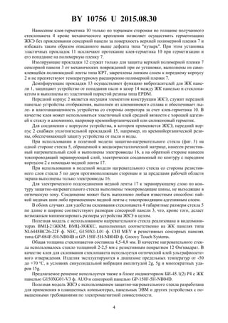 BY 10756 U 2015.08.30
4
Нанесение клея-герметика 10 только по торцевым сторонам по толщине полученного
стеклопакета 4 кроме механического крепления позволяет осуществить герметизацию
ЖКЭ без приклеивания сенсорной панели за поверхность верхней полимерной пленки 7 и
избежать таким образом описанного выше дефекта типа "пузырь". При этом установка
эластичных прокладок 11 исключают протекание клея-герметика 10 при герметизации и
его попадание на полимерную пленку 7.
Изолирующие прокладки 12 служат только для защиты верхней полимерной пленки 7
сенсорной панели 3 от механических повреждений при ее установке, выполнены из само-
клеящейся полиимидной ленты типа КРТ, закреплены липким слоем к переднему корпусу
2 и не препятствуют температурному расширению полимерной пленки 7.
Демпфирующие прокладки 13 осуществляют функцию виброгасителей для ЖК пане-
ли 1, защищают устройство от попадания пыли в зазор 14 между ЖК панелью и стеклопа-
кетом и выполнены из эластичной пористой резины типа EPDM.
Передний корпус 2 является несущим элементом конструкции ЖКЭ, служит передней
панелью устройства отображения, выполнен из алюминиевого сплава и обеспечивает пы-
ле- и влагозащищенность устройства со стороны оператора за счет клея-герметика 10. В
качестве клея может использоваться эластичный клей средней вязкости с хорошей адгези-
ей к стеклу и алюминию, например кремнийорганический или силиконовый герметик.
Для соединения с корпусом устройства, в котором применяется ЖКЭ, передний кор-
пус 2 снабжен уплотнительной прокладкой 15, например, из кремнийорганической рези-
ны, обеспечивающей защиту устройства от пыли и воды.
При использовании в полезной модели защитно-нагревательного стекла (фиг. 3) на
одной стороне стекла 5, обращенной к жидкокристаллической матрице, нанесен резистив-
ный нагревательный слой и выполнены электровводы 16, а на обратной стороне нанесен
токопроводящий экранирующий слой, электрически соединенный по контуру с передним
корпусом 2 с помощью медной ленты 17.
При использовании в полезной модели нагревательного стекла со стороны резистив-
ного слоя стекла 5 по двум противоположным сторонам и за пределами рабочей области
экрана выполнены только электровводы 16.
Для электрического подсоединения медной ленты 17 к экранирующему слою по кон-
туру защитно-нагревательного стекла выполнены токопроводящие шины, не выходящие в
оптическую зону. Соединение может быть выполнено любым известным способом: пай-
кой медных шин либо применением медной ленты с токопроводящим адгезивным слоем.
В обоих случаях для удобства склеивания стеклопакета 4 габаритные размеры стекла 5
по длине и ширине соответствуют размерам сенсорной панели 3, что, кроме того, делает
возможным минимизировать размеры устройства ЖКЭ в целом.
Полезная модель с использованием нагревательного стекла реализована в видеомони-
торах ВМЦ-21ЖКМ, ВМЦ-38ЖКС, выполненных соответственно на ЖК панелях типа
NL6448BC26-22F ф. NEC, G150X1-L01 ф. CHI MEY и резистивных сенсорных панелях
типа GP-084F-5H-NB04B и GP-150F-5H-NB04D ф. Groovy Touch Systems.
Общая толщина стеклопакетов составила 4,5-4,8 мм. В качестве нагревательного стек-
ла использовалось стекло толщиной 2-2,5 мм с резистивным покрытием 12 Ом/квадрат. В
качестве клея для склеивания стеклопакета используется оптический клей ультрафиолето-
вого отверждения. Изделия эксплуатируются в диапазоне предельных температур от -50
до +70 °С, в условиях синусоидальной вибрации амплитудой 2g, 5g и многократных уда-
ров 15g.
Предлагаемое решение используется также в блоке индикаторном БИ-45.1(2) Р4 с ЖК
панелью G150XG01-V3 ф. AUO и сенсорной панелью GP-150F-5H-NB04D.
Полезная модель ЖКЭ с использованием защитно-нагревательного стекла разработана
для применения в планшетных компьютерах, панельных ЭВМ и других устройствах с по-
вышенными требованиями по электромагнитной совместимости.
 