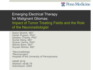 Emerging Electrical Therapy
for Malignant Gliomas:
Impact of Tumor Treating Fields and the Role
of the Neuroradiologist
Aaron Skolnik, MD1
Harish Poptani, PhD1
Sanjeev Chawla, PhD1
Sumei Wang, MD1
Guarav Verma, PhD1
Steven Brem, MD2
Suyash Mohan, MD1
1Neuroradiology
2Neurosurgery
Hospital of the University of Pennsylvania
ASNR 2016
Abstract: eEdE-78
Submission: 2059
 