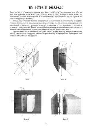 BY 10759 U 2015.08.30
5
блока до 700 кг. Снижение удельного веса блока со 180 кг/м3
(аналогичные железобетон-
ные конструкции) до 40 кг/м2
(предлагаемая конструкция) непосредственно влияет на
повышение техники безопасности и на возможность использования легких кранов не-
большой грузоподъемности;
повышение точности монтажа инженерных коммуникаций и возможность их коррек-
тировки. Возможность наполнения предлагаемой опалубки элементами инженерных ком-
муникаций в заводских условиях позволяет отказаться от их трудоемкого монтажа в
условиях стройплащадки. Перед заливкой бетона возможна коррекция всех видов комму-
никаций с использованием ручного инструмента (фрезы, термолезвия и пр.).
Предлагаемый блок несъемной опалубки принят к производству на предприятии зая-
вителя в Республике Беларусь и намечен к производству на предприятии партнера по коо-
перации в Российской Федерации.
Фиг. 1 Фиг. 3
Фиг. 4 Фиг. 5
 