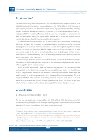 http://rusc.uoc.edu                                                                                Using Social Networks for Pedagogical Practice…


               1. Introduction1

               Five pilot studies using online social networks with second-year master’s degree students at Paul-
               Valéry Montpellier 3 University were conducted between May 2007 and March 2010. The students
               were following curricula as part of a master’s degree in the Linguistics Department of the university,
               entitled: “Knowledge Management, Learning and eLearning” (http://www.univ-montp3.fr/metice/_
               masterprogaf/). They were solely off-campus students, excluding a compulsory on-campus intensive
               week part way through the course. The underlying principle was to explore and evaluate the use,
               merits and challenges of social networking tools in higher education.
                   A collaborative learning environment and an online community of practice were established by
               the authors (who were also the tutors of the course) and students were invited to use them to discuss
               pedagogical issues relating to eLearning practice via a private eLearning Exchange Network (eLEN,
               Marsh  Panckhurst, 2007, Panckhurst  Marsh, 2008a, 2008b, 2009, 2010). The concept of an eLEN
               corresponds roughly to the idea of formatting social networks for pedagogical practice. Another
               term used is “educational networking”. The social networking tool Ning2 (http://www.ning.com) was
               used throughout the entire experiment.
                   The aim of the three-year process was to place students at the core of the learning process
               (Coombes et al., 2003) and enable them to experience and reflect upon collaborative online learning
               while engaged in specific practical projects.
                   In this article, the authors reflect upon their three-year long experience by comparing the pilot
               studies, which can be divided into two significant phases (eLEN1: case studies 1 to 4; eLEN2: case
               study 5). They also look at the reasons why academics choose (or could choose in the future) to use
               social networks for pedagogical practice in higher education. Other questions include: Do social
               networks differ from other tools that are currently used, such as forums, chats, etc.? If so, in what
               way(s)? If social networks are adopted in higher education, how should they be set up and used
               effectively? When used, do teacher/educator/tutor/student/learner roles change? If so, how?



               2. Case Studies
               2.1. Organisation (case studies 1 to 4)

               The first four case studies were conducted from May 2007 to March 2009. Online forums in which
               students discussed pedagogical issues relating to eLearning practice were initiated via a private eLEN
               using Ning3. A student-centred two or three-phase period was adopted:


               1. The authors wish to thank their master’s degree students, who, over the past three years, have provided a very enriching
                  source of pedagogical research. The learners have taught the tutors a lot during this period!
               2. Ning was chosen for two reasons: first, it was not as widespread as other tools at the time, and, second, the interface was
                  already translated into French (which was not the case for other social networking tools then), and this was a very important
                  issue for our students.
               3. Details of these case studies appear in Marsh  Panckhurst (2007), Panckhurst  Marsh (2008a, 2008b, 2009).


RUSC VOL. 8 No 1 | Universitat Oberta de Catalunya | Barcelona, January 2011 | ISSN 1698-580X
                                                                             256
  CC
       Rachel Panckhurst and Debra Marsh
 