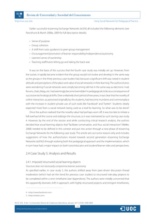 http://rusc.uoc.edu                                                                             Using Social Networks for Pedagogical Practice…


                   Earlier successful eLearning Exchange Networks (eLEN) all included the following elements (see
               Panckhurst  Marsh 2008a, 2009 for full descriptive details):


                   •	 Sense of purpose
                   •	 Group cohesion
                   •	 A shift from tutor guidance to peer-group management
                   •	 Encouragement/promotion of learner responsibility/independence/autonomy
                   •	 Learners’ sense of ownership
                   •	 Teaching staff/tutors letting go and taking the back seat


                   It was on the basis of this success that the fourth case study was initially set up. However, from
               the outset, it rapidly became evident that the group would not evolve and develop in the same way
               as the groups in the three previous case studies had, because a significant shift was noted in student
               attitude and perceptions of the place and value of social networks in their learning. The authors/tutors
               were wondering if social networks were simply becoming old-hat in the same way as electronic mail,
               forums, chats, blogs, etc. had seemingly become‘overridden’in pedagogical circles as a consequence of
               successive technological shifts. Over a relatively short period of two years, it was clear that the novelty of
               online interaction, as perceived originally by the students, had become mundane and commonplace
               with the increase in student private use of such tools like Facebook4 and Twitter5. Students clearly
               expected more from a social network being used as a tool for learning. So what was to be done?
                   Once the authors realised that the novelty value had perhaps worn off, it was too late to initiate a
               full overhaul of the course and redesign the structure, so it was maintained as such during case study
               4. However, by the end of the session and while conducting critical research analysis, the authors
               decided that social learning objects that “facilitate conversation, and thus social interaction” (Weller,
               2008) needed to be defined in this context and put into action through a new phase of eLearning
               Exchange Networks for the following case study. This article sets out some reasons why and includes
               suggestions of how the authors/tutors moved towards second generation eLearning Exchange
               Networks (eLEN2) through evolving both the pedagogical approach and the implementation, which
               in turn have had a major impact on both tutor/educator and student/learner roles and perspectives.


               2.4 Case Study 5: Analysis and Results

               2.4.1. Imposed structured social learning objects
               Structure does not necessarily compromise learner autonomy
               As specified earlier, in case study 5, the authors shifted away from peer-driven discussion thread
               moderation (which had set the trend for previous case studies) to structured role-play projects to
               be completed within a strict timeframe (see Appendices). The authors were initially concerned that
               this apparently dramatic shift in approach, with highly-structured projects and stringent timeframes,


               4. http://www.facebook.com
               5. http://twitter.com


RUSC VOL. 8 No 1 | Universitat Oberta de Catalunya | Barcelona, January 2011 | ISSN 1698-580X
                                                                         258
  CC
       Rachel Panckhurst and Debra Marsh
 