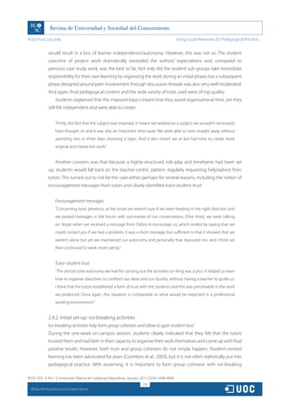 http://rusc.uoc.edu                                                                             Using Social Networks for Pedagogical Practice…


               would result in a loss of learner independence/autonomy. However, this was not so. The student
               outcome of project work dramatically exceeded the authors’ expectations and, compared to
               previous case study work, was the best so far. Not only did the student sub-groups take immediate
               responsibility for their own learning by organising the work during an initial phase, but a subsequent
               phase designed around peer involvement through discussion threads was also very well moderated.
               And again, final pedagogical content and the wide variety of tools used were of top quality.
                   Students explained that the imposed topics meant that they saved organisational time, yet they
               still felt independent and were able to create:


                   “Firstly, the fact that the subject was imposed. It meant we worked on a subject we wouldn’t necessarily
                   have thought of, and it was also an important time-saver. We were able to start straight away without
                   spending two or three days choosing a topic. And it also meant we at last had time to create more
                   original and interactive work.”


                   Another concern was that because a highly-structured role-play and timeframe had been set
               up, students would fall back on the teacher-centric pattern, regularly requesting help/advice from
               tutors. This turned out to not be the case either, perhaps for several reasons, including the notion of
               encouragement messages from tutors and clearly identified tutor-student trust:


                   Encouragement messages
                   “Concerning tutor presence, at the onset we weren’t sure if we were heading in the right direction and
                   we posted messages in the forum with summaries of our conversations. [One time], we were talking
                   on Skype when we received a message from Debra to encourage us, which ended by saying that we
                   could contact you if we had a problem. It was a short message, but sufficient in that it showed that we
                   weren’t alone but yet we maintained our autonomy and personally that reassured me, and I think we
                   then continued to work more calmly.”


                   Tutor-student trust
                   “The almost total autonomy we had for carrying out the activities on Ning was a plus. It helped us learn
                   how to organise directives, to confront our ideas and our doubts, without having a teacher to guide us.
                   I think that the tutors established a form of trust with the students and this was perceivable in the work
                   we produced. Once again, this situation is comparable to what would be expected in a professional
                   working environment.”


               2.4.2. Initial set-up: ice-breaking activities
               Ice-breaking activities help form group cohesion and allow to gain student trust
               During the one-week on-campus session, students clearly indicated that they felt that the tutors
               trusted them and had faith in their capacity to organise their work themselves and come up with final
               positive results. However, both trust and group cohesion do not simply happen. Student-centred
               learning has been advocated for years (Coombes et al., 2003), but it is not often realistically put into
               pedagogical practice. With eLearning, it is important to form group cohesion with ice-breaking

RUSC VOL. 8 No 1 | Universitat Oberta de Catalunya | Barcelona, January 2011 | ISSN 1698-580X
                                                                         259
  CC
       Rachel Panckhurst and Debra Marsh
 