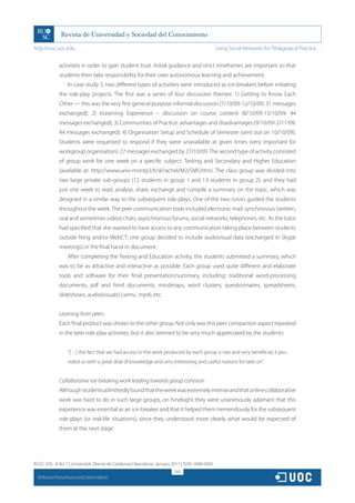 http://rusc.uoc.edu                                                                             Using Social Networks for Pedagogical Practice…


               activities in order to gain student trust. Initial guidance and strict timeframes are important so that
               students then take responsibility for their own autonomous learning and achievement.
                   In case study 5, two different types of activities were introduced as ice-breakers before initiating
               the role-play projects. The first was a series of four discussion themes: 1) Getting to Know Each
               Other — this was the very first general-purpose informal discussion (7/10/09-12/10/09: 31 messages
               exchanged); 2) eLearning Experience – discussion on course content (8/10/09-13/10/09: 44
               messages exchanged); 3) Communities of Practice: advantages and disadvantages (9/10/09-2/11/09:
               44 messages exchanged); 4) Organisation Setup and Schedule of Semester (sent out on 10/10/09).
               Students were requested to respond if they were unavailable at given times (very important for
               workgroup organisation): 27 messages exchanged by 27/10/09. The second type of activity consisted
               of group work for one week on a specific subject: Texting and Secondary and Higher Education
               (available at: http://www.univ-montp3.fr/sl/rachel/M2/SMS.htm). The class group was divided into
               two large private sub-groups (12 students in group 1 and 13 students in group 2), and they had
               just one week to read, analyse, share, exchange and compile a summary on the topic, which was
               designed in a similar way to the subsequent role-plays. One of the two tutors guided the students
               throughout the week. The peer communication tools included electronic mail, synchronous (written,
               oral and sometimes video) chats, asynchronous forums, social networks, telephones, etc. As the tutor
               had specified that she wanted to have access to any communication taking place between students
               outside Ning and/or WebCT, one group decided to include audiovisual data (exchanged in Skype
               meetings) in the final hand-in document.
                   After completing the Texting and Education activity, the students submitted a summary, which
               was to be as attractive and interactive as possible. Each group used quite different and elaborate
               tools and software for their final presentation/summary, including: traditional word-processing
               documents, pdf and html documents, mindmaps, word clusters, questionnaires, spreadsheets,
               slideshows, audio(visuals) (.wmv, .mp4), etc.


               Learning from peers
               Each final product was shown to the other group. Not only was this peer comparison aspect repeated
               in the later role-play activities, but it also seemed to be very much appreciated by the students:


                   “[…] the fact that we had access to the work produced by each group is rare and very beneficial; it pro-
                   vided us with a great deal of knowledge and very interesting and useful notions for later on”.


               Collaborative ice-breaking work leading towards group cohesion
               Although students admittedly found that the week was extremely intense and that online collaborative
               work was hard to do in such large groups, on hindsight they were unanimously adamant that this
               experience was essential as an ice-breaker and that it helped them tremendously for the subsequent
               role-plays (or real-life situations), since they understood more clearly what would be expected of
               them at the next stage.




RUSC VOL. 8 No 1 | Universitat Oberta de Catalunya | Barcelona, January 2011 | ISSN 1698-580X
                                                                         260
  CC
       Rachel Panckhurst and Debra Marsh
 