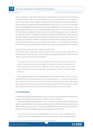 http://rusc.uoc.edu                                                                             Using Social Networks for Pedagogical Practice…


               driven management might shift to teacher-centric communication, yet at the same time the tutors
               constantly wondered if their recline was beneficial or not to the students. When the one-week on-
               campus tutor/student session took place in December 2009, students were a posteriori asked about
               the tutors’ attitude, and they unanimously agreed that this was one of the courses on which they had
               felt the most guided of all! The tutors’impression had been totally different in this instance; the schedule
               and stringent timeframe with specific role-playing tasks, along with alert methods (messages sent
               24 hours ahead as reminders to students during the two-month long session) and encouragement
               messages (see section 2.4.1) helped the students by providing clear deadlines and specific required
               outcomes. Another important factor was the idea of having two tutors run the course, which meant
               that each tutor intervened in different ways along the path, and they were able to check with each
               other before going ahead and communicating with students. This back-and-forth movement
               between tutors is also a very important criterion for this sort of autonomy-seeking eLEN to succeed.


               Supervising: Tutors watch students but students also watch tutors!
               Even though tutors stepped back and let students get on with their own organisation and
               collaboration, they were able to spy and check student exchanges, albeit with little intervention. One
               student, in particular, found this position difficult:


                   “The teachers seemed to favour student auto-regulation within the Ning network, therefore they
                   hardly intervened, apart from setting tasks. However, invisible doesn’t necessarily mean absent, and the
                   mere existence of this invisible presence is sufficient to slightly modify the initial intention. As such,
                   the ‘controlling eye’, the ‘inquisitor’ is really there, in the shadows, and induces non-authentic student
                   behaviour.”


                   Most students, however, when queried during the December on-campus session, were not
               perturbed by this, and were even able to use it to their advantage: on one occasion, two students
               were conversing via synchronous chat and one of them was wondering if the tutors had actually
               taken a look at their online production; the other student responded : “Yes, one of the tutors is online
               now looking at it!” Indeed, tutors can watch students, but students can also watch tutors!


               3. Conclusion
               In this article the authors have described how social networks can be used effectively for pedagogical
               practice in French higher education and, it is hoped, in other countries too.
                   eLearning Exchange Networks (eLENs) can be used effectively if they are set up carefully, with
               specific tutor planning and student group ice-breaking activities, before introducing social learning
               objects through engaging projects. In this sense, pedagogy is paramount; one has to be careful not
               to fall into the trap of technological illusion, where novelty takes the forefront:


                   “Here, we do not want to go into the technological illusion that has been a characteristic feature of every
                   period during which new pedagogical tools have been introduced (tape recorders, language labs, video,


RUSC VOL. 8 No 1 | Universitat Oberta de Catalunya | Barcelona, January 2011 | ISSN 1698-580X
                                                                         262
  CC
       Rachel Panckhurst and Debra Marsh
 