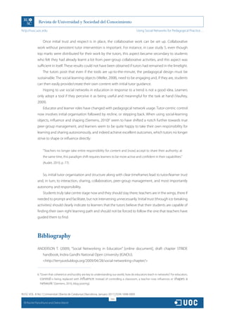 http://rusc.uoc.edu                                                                             Using Social Networks for Pedagogical Practice…


                   Once initial trust and respect is in place, the collaborative work can be set up. Collaborative
               work without persistent tutor intervention is important. For instance, in case study 5, even though
               top marks were distributed for their work by the tutors, this aspect became secondary to students
               who felt they had already learnt a lot from peer-group collaborative activities, and this aspect was
               sufficient in itself. These results could not have been obtained if tutors had remained in the limelight.
                   The tutors posit that even if the tools are up-to-the-minute, the pedagogical design must be
               sustainable. The social learning objects (Weller, 2008), need to be engaging and, if they are, students
               can then easily provide/create their own content with initial tutor guidance.
                   Hoping to use social networks in education in response to a trend is not a good idea. Learners
               only adopt a tool if they perceive it as being useful and meaningful for the task at hand (Vaufrey,
               2009).
                   Educator and learner roles have changed with pedagogical network usage. Tutor-centric control
               now involves initial organisation followed by recline, or stepping back. When using social-learning
               objects, influence and shaping (Siemens, 2010)6 seem to have shifted a notch further towards true
               peer-group management, and learners seem to be quite happy to take their own responsibility for
               learning and sharing autonomously, and indeed achieve excellent outcomes, which tutors no longer
               strive to shape or influence directly:


                   “Teachers no longer take entire responsibility for content and [now] accept to share their authority; at
                   the same time, this paradigm shift requires learners to be more active and confident in their capabilities.”
                   (Audet, 2010, p. 77).


                   So, initial tutor organisation and structure along with clear timeframes lead to tutor/learner trust
               and, in turn, to interaction, sharing, collaboration, peer-group management, and most importantly
               autonomy and responsibility.
                   Students truly take centre stage now and they should stay there; teachers are in the wings, there if
               needed to prompt and facilitate, but not intervening unnecessarily. Initial trust (through ice-breaking
               activities) should clearly indicate to learners that the tutors believe that their students are capable of
               finding their own right learning path and should not be forced to follow the one that teachers have
               guided them to find.




               Bibliography

               ANDERSON T. (2009), “Social Networking in Education” [online document], draft chapter STRIDE
                   handbook, Indira Gandhi National Open University (IGNOU).
                   http://terrya.edublogs.org/2009/04/28/social-networking-chapter/


               6. “Given that coherence and lucidity are key to understanding our world, how do educators teach in networks? For educators,
                  control is being replaced with influence. Instead of controlling a classroom, a teacher now influences or shapes a
                  network.” (Siemens, 2010, blog posting).

RUSC VOL. 8 No 1 | Universitat Oberta de Catalunya | Barcelona, January 2011 | ISSN 1698-580X
                                                                           264
  CC
       Rachel Panckhurst and Debra Marsh
 