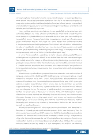 http://rusc.uoc.edu                                                            Higher Education and the Promises and Perils of Social Networks


               still early in exploring the impact of networks – social and technological – on teaching and learning.
               Much research needs to be conducted to explore how SNSs best fit into education. In particular,
               many rising tensions need to be addressed including: formal and informal learning, structured and
               unstructured learning spaces, learner and educator control, openness and closed content and social
               networks, and privacy and security in SNSs.
                    Espuny et al. draw attention to a key challenge: the most popular SNSs are the general ones, such
               as Facebook, MySpace and Twitter. Education-specific SNSs are almost entirely unused. This points
               to the dilemma facing higher education: social networks require a critical mass, they operate by the
               network effect, whereby the value of a technology increases as more people use it. This generates a
               positive reinforcement effect: the more people use a service then the more useful those users find
               it, thus recommending it and adding more users. The opposite is also true: without sufficient users
               the value of a social tool is not realized and users move elsewhere. Should educators create social
               networks specifically for teaching and learning (using tools such as Elgg, for example) or should they
               appropriate popular tools such as Twitter and Facebook for academic uses?
                    As well as the network effect, a second issue for higher education is that successful SNSs seem
               to blend personal and professional life; they do not separate them out. Some users of Twitter try to
               have multiple accounts for instance, to differentiate personal and professional comments, but it is
               precisely the personal element in SNSs that gives them value and interest. If this is removed, the result
               is a fairly dry, bland set of communications that seems at odds with the forms of dialogue found in
               these spaces that mix humour, resource sharing, ideas, personal observations, professional updates
               and comments.
                    When constructing online learning environments most universities have used the physical
               campus as a model, with the Boddington LMS (boddington.org) even representing this as a visual
               metaphor for navigation. Just as with a campus, many LMSs make a distinction between social
               spaces and formal education; thus there will be course areas and chat areas in LMS forums, just
               as there are student bars and lecture halls on campus. SNSs blur this distinction and seem to
               suggest that mixing all sorts of activity together can be useful. It is not that SNSs do not have
               structure; obviously they do. The structure of social networks is, not surprisingly, networked.
               Conflicts and tensions arise as the structure of networks clashes with the hierarchical structure
               of traditional education. Networks are defined by attributes of autonomy, reduced resistance to
               information flow, ease of connectivity, organic growth, rapid iteration and improvement of ideas
               and concepts, as well as ease of scalability. These attributes are antithetical to the existing model of
               higher education, where structure is defined by the centrality of the educator and the structured,
               generally one-way flow of content.
                    However, social learning networks are not explicit learning environments, often deliberately so.
               Even users of Facebook who are actually attending university do not make much use of them for
               direct educational purposes. Selwyn (2007) analyzed over 68,000 Facebook wall postings by students
               and found that education and university-related exchanges accounted for only a small proportion
               of the traffic. Students, like everyone else, use SNSs primarily for social conversations. There is strong
               resistance from students to universities and lecturers making formal use of SNSs, as this is seen as an
               invasion of their social space (e.g. Madge et al., 2009). When parents and professors start inhabiting

RUSC VOL. 8 No 1 | Universitat Oberta de Catalunya | Barcelona, January 2011 | ISSN 1698-580X
                                                                         166
  CC
       George Siemens and Martin Weller
 