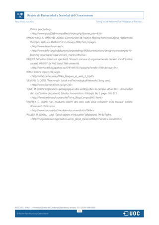 http://rusc.uoc.edu                                                                             Using Social Networks for Pedagogical Practice…


                   Online proceedings:
                   http://www.aipu2008-montpellier.fr/index.php?dossier_nav=839
               PANCKHURST, R.; MARSH D. (2008a). “Communities of Practice. Moving from Institutional Platforms to
                   the Open Web as a Platform”, 4-5 February 2008, Paris, 6 pages.
                   http://www.ilearnforum.eu/
                   http://www.eife-l.org/publications/proceedings/ilf08/contributions/designing-estrategies-for-
                   learning-organisations/panckhurst_marsh.pdf/view
               PAQUET, Sébastien (date not specified). “Impacts sociaux et organisationnels du web social” [online
                   course]. INF6107 : Le Web Social. Télé-université.
                   http://benhur.teluq.uquebec.ca/SPIP/inf6107/spip.php?article=79rubrique=14
               REFAD [online report], 99 pages.
                   http://refad.ca/nouveau/Wikis_blogues_et_web_2_0.pdf
               SIEMENS, G. (2010). “Teaching in Social and Technological Networks” [blog post].
                   http://www.connectivism.ca/?p=220
               TOMÉ, M. (2007). “Applications pédagogiques des weblogs dans le campus virtuel FLE - Universidad
                   de León” [online document]. Estudios humanísticos - Filología. No 2, pages 341-373.
                   http://flenet.rediris.es/tourdetoile/Tome_BlogsCampusEH07.html
               VAUFREY, C. (2009). “Les étudiants créent des sites web pour présenter leurs travaux” [online
                   document]. Thot cursus.
                   http://www.cursus.edu/?module=documentuid=70684
               WELLER, M. (2008a, 1 July). “Social objects in education” [blog post]. The Ed Techie.
                   http://nogoodreason.typepad.co.uk/no_good_reason/2008/01/whats-a-social.html




RUSC VOL. 8 No 1 | Universitat Oberta de Catalunya | Barcelona, January 2011 | ISSN 1698-580X
                                                                         266
  CC
       Rachel Panckhurst and Debra Marsh
 