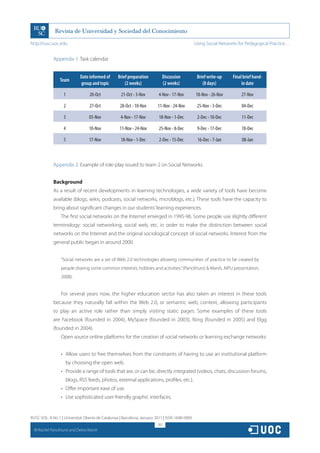 http://rusc.uoc.edu                                                                             Using Social Networks for Pedagogical Practice…


               Appendix 1: Task calendar


                              Date informed of    Brief preparation        Discussion            Brief write-up    Final brief hand-
                   Team
                              group and topic         (2 weeks)            (2 weeks)                (8 days)            in date

                     1             20-Oct           21-Oct - 3-Nov       4-Nov - 17-Nov         18-Nov - 26-Nov         27-Nov

                     2             27-Oct          28-Oct - 10-Nov       11-Nov - 24-Nov         25-Nov - 3-Dec         04-Dec

                     3             03-Nov          4-Nov - 17-Nov        18-Nov - 1-Dec          2-Dec - 10-Dec         11-Dec

                     4             10-Nov          11-Nov - 24-Nov       25-Nov - 8-Dec          9-Dec - 17-Dec         18-Dec

                     5             17-Nov           18-Nov - 1-Dec        2-Dec - 15-Dec         16-Dec - 7-Jan         08-Jan



               Appendix 2: Example of role-play issued to team 2 on Social Networks


               Background
               As a result of recent developments in learning technologies, a wide variety of tools have become
               available (blogs, wikis, podcasts, social networks, microblogs, etc.). These tools have the capacity to
               bring about significant changes in our students’ learning experiences.
                   The first social networks on the Internet emerged in 1995-96. Some people use slightly different
               terminology: social networking, social web, etc. in order to make the distinction between social
               networks on the Internet and the original sociological concept of social networks. Interest from the
               general public began in around 2000.


                   “Social networks are a set of Web 2.0 technologies allowing communities of practice to be created by
                   people sharing some common interests, hobbies and activities.” (Panckhurst  Marsh, AIPU presentation,
                   2008).


                   For several years now, the higher education sector has also taken an interest in these tools
               because they naturally fall within the Web 2.0, or semantic web, context, allowing participants
               to play an active role rather than simply visiting static pages. Some examples of these tools
               are Facebook (founded in 2004), MySpace (founded in 2003), Ning (founded in 2005) and Elgg
               (founded in 2004).
                   Open source online platforms for the creation of social networks or learning exchange networks:


                   •	 Allow users to free themselves from the constraints of having to use an institutional platform
                      by choosing the open web.
                   •	 Provide a range of tools that are, or can be, directly integrated (videos, chats, discussion forums,
                      blogs, RSS feeds, photos, external applications, profiles, etc.).
                   •	 Offer important ease of use.
                   •	 Use sophisticated user-friendly graphic interfaces.


RUSC VOL. 8 No 1 | Universitat Oberta de Catalunya | Barcelona, January 2011 | ISSN 1698-580X
                                                                         267
  CC
       Rachel Panckhurst and Debra Marsh
 