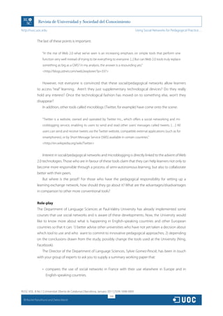 http://rusc.uoc.edu                                                                             Using Social Networks for Pedagogical Practice…


               The last of these points is important:


                   “In the rise of Web 2.0 what we’ve seen is an increasing emphasis on simple tools that perform one
                   function very well instead of trying to be everything to everyone. [...] But can Web 2.0 tools truly replace
                   something as big as a CMS? In my analysis, the answer is a resounding yes.”
                   http://blogs.zdnet.com/web2explorer/?p=337


                   However, not everyone is convinced that these social/pedagogical networks allow learners
               to access “real” learning. Aren’t they just supplementary technological devices? Do they really
               hold any interest? Once the technological fashion has moved on to something else, won’t they
               disappear?
                   In addition, other tools called microblogs (Twitter, for example) have come onto the scene:


                   “Twitter is a website, owned and operated by Twitter Inc., which offers a social networking and mi-
                   croblogging service, enabling its users to send and read other users’ messages called tweets. […] All
                   users can send and receive tweets via the Twitter website, compatible external applications (such as for
                   smartphones), or by Short Message Service (SMS) available in certain countries.”
                   http://en.wikipedia.org/wiki/Twitter


                   Interest in social/pedagogical networks and microblogging is directly linked to the advent of Web
               2.0 technologies. Those who are in favour of these tools claim that they can help learners not only to
               become more responsible through a process of semi-autonomous learning, but also to collaborate
               better with their peers.
                   But where is the proof? For those who have the pedagogical responsibility for setting up a
               learning exchange network, how should they go about it? What are the advantages/disadvantages
               in comparison to other more conventional tools?


               Role-play
               The Department of Language Sciences at Paul-Valéry University has already implemented some
               courses that use social networks and is aware of these developments. Now, the University would
               like to know more about what is happening in English-speaking countries and other European
               countries so that it can: 1) better advise other universities who have not yet taken a decision about
               which tool to use and who want to commit to innovative pedagogical approaches; 2) depending
               on the conclusions drawn from the study, possibly change the tools used at the University (Ning,
               Facebook).
                   The Director of the Department of Language Sciences, Sylvie Gomez-Pescié, has been in touch
               with your group of experts to ask you to supply a summary working paper that:


                   •	 compares the use of social networks in France with their use elsewhere in Europe and in
                      English-speaking countries.



RUSC VOL. 8 No 1 | Universitat Oberta de Catalunya | Barcelona, January 2011 | ISSN 1698-580X
                                                                         268
  CC
       Rachel Panckhurst and Debra Marsh
 
