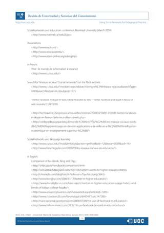 http://rusc.uoc.edu                                                                             Using Social Networks for Pedagogical Practice…


               Social networks and education conference, Montreal University (March 2009)
                   http://www.matimtl.ca/web20.jsp


               Associations
                   http://www.eadtu.nl/
                   http://www.educause.edu/
                   http://www.eden-online.org/eden.php


               In French:
                   Thot - le monde de la formation à distance
                   http://www.cursus.edu/


               Search for “réseaux sociaux” (“social networks”) on the Thot website
                   http://www.cursus.edu/?module=searchsearchString=r%C3%A9seaux+sociauxsearchType=
                   ANDsearchModule=ALLsubject=117


                   “Twitter, Facebook et Skype en faveur de la neutralité du web” (“Twitter, Facebook and Skype in favour of
                   web neutrality”) (20/10/09)


                   http://technaute.cyberpresse.ca/nouvelles/internet/200910/20/01-913045-twitter-facebook-
                   et-skype-en-faveur-de-la-neutralite-du-web.php
                   http://veillepedagogique.blog.lemonde.fr/2009/07/08/%C2%AB-les-reseaux-sociaux-outils-
                   d%E2%80%99apprentissage-en-devenir-applications-a-la-veille-et-a-l%E2%80%99intelligence-
                   economique-en-enseignement-superieur-%C2%BB/


               Social networks and language learning
                   http://www.cursus.edu/?module=blogsaction=getPostbid=12btype=USERuid=19
                   http://www.francoisguite.com/2009/03/les-reseaux-sociaux-en-education/


               In English:
                   Comparison of Facebook, Ning and Elgg
                   http://c4lpt.co.uk/handbook/comparison.html
                   http://web20teach.blogspot.com/2007/08/twitter-tweets-for-higher-education.html
                   http://chronicle.com/blogPost/A-Professor-s-Tips-for-Using/3643
                   http://www.lexrigby.com/2008/11/17/twitter-in-higher-education/
                   http://www.facultyfocus.com/free-report/twitter-in-higher-education-usage-habits-and-
                   trends-of-todays-college-faculty/
                   http://www.universitybusiness.com/viewarticle.aspx?articleid=1285
                   http://www.classroom20.com/forum/topics/649749:Topic:147280
                   http://nancywozniak.wordpress.com/2008/07/09/the-use-of-facebook-in-education/
                   http://www.miltonramirez.com/2008/11/can-facebook-be-used-in-education.html


RUSC VOL. 8 No 1 | Universitat Oberta de Catalunya | Barcelona, January 2011 | ISSN 1698-580X
                                                                         270
  CC
       Rachel Panckhurst and Debra Marsh
 