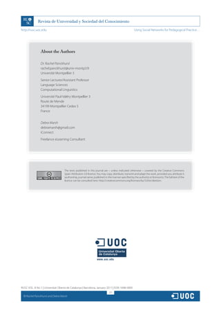 http://rusc.uoc.edu                                                                                    Using Social Networks for Pedagogical Practice…




                  About the Authors

                  Dr. Rachel Panckhurst
                  rachel.panckhurst@univ-montp3.fr
                  Université Montpellier 3
                  Senior Lecturer/Assistant Professor
                  Language Sciences
                  Computational Linguistics
                  Université Paul-Valéry Montpellier 3
                  Route de Mende
                  34199 Montpellier Cedex 5
                  France


                  Debra Marsh
                  debramarsh@gmail.com
                  iConnect
                  Freelance eLearning Consultant




                                     The texts published in this journal are – unless indicated otherwise – covered by the Creative Commons
                                     Spain Attribution 3.0 licence. You may copy, distribute, transmit and adapt the work, provided you attribute it
                                     (authorship, journal name, publisher) in the manner specified by the author(s) or licensor(s). The full text of the
                                     licence can be consulted here: http://creativecommons.org/licenses/by/3.0/es/deed.en.




RUSC VOL. 8 No 1 | Universitat Oberta de Catalunya | Barcelona, January 2011 | ISSN 1698-580X
                                                                               271
  CC
       Rachel Panckhurst and Debra Marsh
 