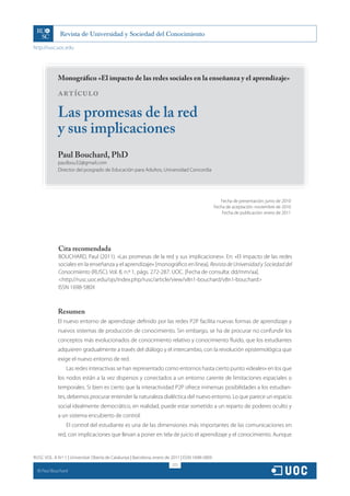 http://rusc.uoc.edu




               Monográfico «El impacto de las redes sociales en la enseñanza y el aprendizaje»

               ARTÍCULO

               Las promesas de la red
               y sus implicaciones
               Paul Bouchard, PhD
               paulbou32@gmail.com
               Director del posgrado de Educación para Adultos, Universidad Concordia




                                                                                                     Fecha de presentación: junio de 2010
                                                                                                  Fecha de aceptación: noviembre de 2010
                                                                                                      Fecha de publicación: enero de 2011




               Cita recomendada
               BOUCHARD, Paul (2011). «Las promesas de la red y sus implicaciones». En: «El impacto de las redes
               sociales en la enseñanza y el aprendizaje» [monográfico en línea]. Revista de Universidad y Sociedad del
               Conocimiento (RUSC). Vol. 8, n.º 1, págs. 272-287. UOC. [Fecha de consulta: dd/mm/aa].
               http://rusc.uoc.edu/ojs/index.php/rusc/article/view/v8n1-bouchard/v8n1-bouchard
               ISSN 1698-580X



               Resumen
               El nuevo entorno de aprendizaje definido por las redes P2P facilita nuevas formas de aprendizaje y
               nuevos sistemas de producción de conocimiento. Sin embargo, se ha de procurar no confundir los
               conceptos más evolucionados de conocimiento relativo y conocimiento fluido, que los estudiantes
               adquieren gradualmente a través del diálogo y el intercambio, con la revolución epistemológica que
               exige el nuevo entorno de red.
                   Las redes interactivas se han representado como entornos hasta cierto punto «ideales» en los que
               los nodos están a la vez dispersos y conectados a un entorno carente de limitaciones espaciales o
               temporales. Si bien es cierto que la interactividad P2P ofrece inmensas posibilidades a los estudian-
               tes, debemos procurar entender la naturaleza dialéctica del nuevo entorno. Lo que parece un espacio
               social idealmente democrático, en realidad, puede estar sometido a un reparto de poderes oculto y
               a un sistema encubierto de control.
                   El control del estudiante es una de las dimensiones más importantes de las comunicaciones en
               red, con implicaciones que llevan a poner en tela de juicio el aprendizaje y el conocimiento. Aunque


RUSC VOL. 8 N.º 1 | Universitat Oberta de Catalunya | Barcelona, enero de 2011 | ISSN 1698-580X
                                                                         272
  CC
       Paul Bouchard
 